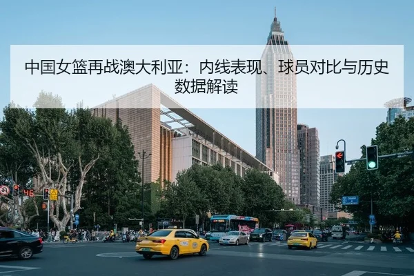 中国女篮再战澳大利亚：内线表现、球员对比与历史数据解读（CBA）